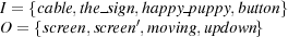 I = {cable,the sign,h′appy-puppy,button}
O = {screen,screen,moving,updown} 
