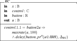 |-RC --------------------------------|
| in  x : B
| in  control : ℂ
| in  button : ℝ
--ou-t u-: B-----
| control.1.1 = button2u ⇒
|    m axrate(u,100)
|    ∧ delay(button,pr′′(u○c IB H),Δ  )
------------------------------RC-----| 