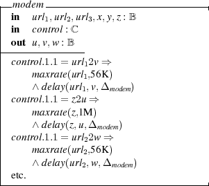 |-m odem -----------------------------|
| in  url1,url2,url3,x,y,z : B
| in  control : ℂ
|-out-u,v,w-: B--
| control.1.1 = url2v ⇒
|     maxrate(url1,56K )
|     ∧ delay(url1,v,Δ     )
| control.1.1 = z21u ⇒  modem
|     maxrate(z,1M )
|     ∧ delay(z,u,Δ    )
| control.1.1 = url2mwod⇒em
|     maxrate(url2,56K )
|     ∧ delay(url2,w, Δ    )
| etc.          2    modem
-------------------------------------|  