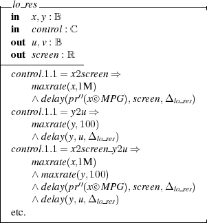|-lo-res------------------------------|
| in  x,y : B
| in  control : ℂ
| out u,v : B
|-out-screen : ℝ-
| control.1.1 = x2screen ⇒
|     maxrate(x,1M )
|     ∧ delay(pr′′(x○c M PG ),screen,Δ lo res)
| control.1.1 = y2u ⇒
|     maxrate(y,100)
|     ∧ delay(y,u,Δ lo res)
| control.1.1 = x2screen y2u ⇒
|     maxrate(x,1M )
|     ∧ maxrate(y,100)
|     ∧ delay(pr′′(x○c M PG ),screen,Δ lo res)
|     ∧ delay(y,u,Δ lo res)
| etc.
-------------------------------------|  