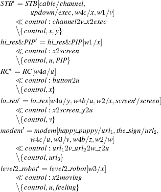 ST B′ = STB[cable∕channel,
       updown∕exec,w4 c∕x,w1∕v]
   ≪  control : channel2v x2exec
   \{control,x,y}
hi-res& PIP′ = hi res& PIP[w1∕x]
   ≪  control : x2screen

  ′\{control,u,PIP}
RC = RC [w4a∕u]
   ≪  control : button2u
   \{control,x}
lo-res′ = lo res[w4a∕y,w4b∕u,w2∕x,screen′∕screen]
   ≪  control : x2screen y2u
   \{control,v}
modem′ = modem [happy-puppy∕url1,the sign∕url2,
       w4c∕u,w3∕v,w4b∕z,w2∕w]
   ≪  control : url12v url22w z2u
   \{control,url }
         ′    3
level2-robot = level2 robot[w3∕x]
   ≪  control : x2moving
   \{control,u,feeling} 